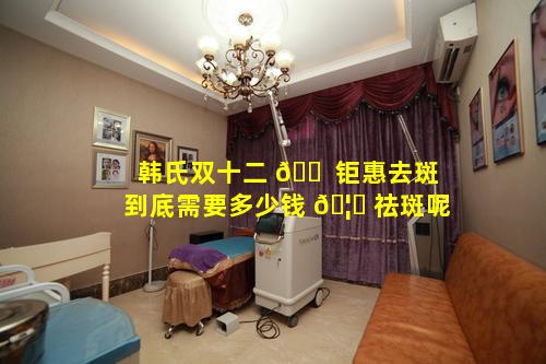 韩氏双十二 🐠 钜惠去斑到底需要多少钱 🦆 祛斑呢